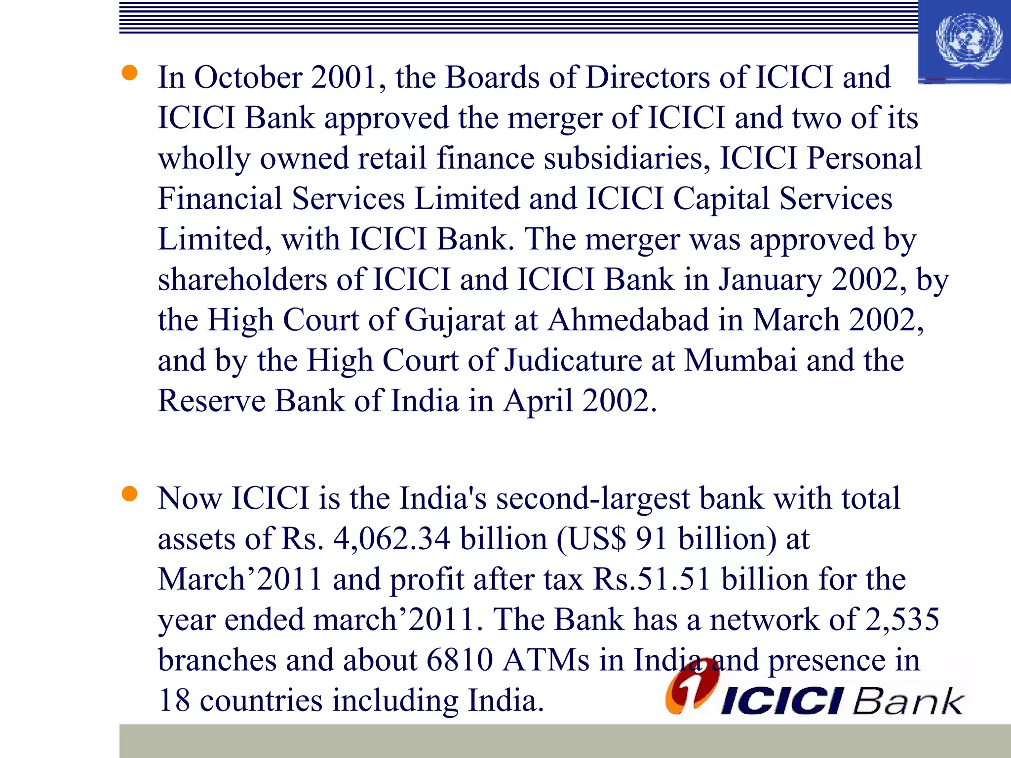 

In October 2001, the Boards of Directors of ICICI and
ICICI Bank approved the merger of ICICI and two of its
wholly owned retail finance subsidiaries, ICICI Personal
Financial Services Limited and ICICI Capital Services
Limited, with ICICI Bank. The merger was approved by
shareholders of ICICI and ICICI Bank in January 2002, by
the High Court of Gujarat at Ahmedabad in March 2002,
and by the High Court of Judicature at Mumbai and the
Reserve Bank of India in April 2002.



Now ICICI is the India's second-largest bank with total
assets of Rs. 4,062.34 billion (US$ 91 billion) at
March’2011 and profit after tax Rs.51.51 billion for the
year ended march’2011. The Bank has a network of 2,535
branches and about 6810 ATMs in India and presence in
18 countries including India.

 