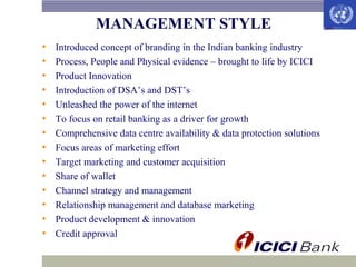 MANAGEMENT STYLE
•
•
•
•
•
•
•
•
•
•
•
•
•
•

Introduced concept of branding in the Indian banking industry
Process, People and Physical evidence – brought to life by ICICI
Product Innovation
Introduction of DSA’s and DST’s
Unleashed the power of the internet
To focus on retail banking as a driver for growth
Comprehensive data centre availability & data protection solutions
Focus areas of marketing effort
Target marketing and customer acquisition
Share of wallet
Channel strategy and management
Relationship management and database marketing
Product development & innovation
Credit approval

 