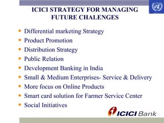ICICI STRATEGY FOR MANAGING
FUTURE CHALENGES

• Differential marketing Strategy
• Product Promotion
• Distribution Strategy
• Public Relation
• Development Banking in India
• Small & Medium Enterprises- Service & Delivery
• More focus on Online Products
• Smart card solution for Farmer Service Center
• Social Initiatives

 