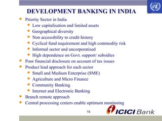 DEVELOPMENT BANKING IN INDIA








Priority Sector in India
 Low capitalisation and limited assets
 Geographical diversity
 Non accessibility to credit history
 Cyclical fund requirement and high commodity risk
 Informal sector and uncorporatised
 High dependence on Govt. support/ subsidies
Poor financial disclosure on account of tax issues
Product lead approach for each sector
 Small and Medium Enterprise (SME)
 Agriculture and Micro Finance
 Community Banking
 Internet and Electronic Banking
Branch remote approach
Central processing centers enable optimum monitoring
15

 