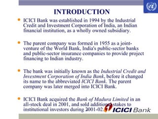 INTRODUCTION


ICICI Bank was established in 1994 by the Industrial
Credit and Investment Corporation of India, an Indian
financial institution, as a wholly owned subsidiary.



The parent company was formed in 1955 as a jointventure of the World Bank, India's public-sector banks
and public-sector insurance companies to provide project
financing to Indian industry.



The bank was initially known as the Industrial Credit and
Investment Corporation of India Bank, before it changed
its name to the abbreviated ICICI Bank. The parent
company was later merged into ICICI Bank.



ICICI Bank acquired the Bank of Madura Limited in an
all-stock deal in 2001, and sold additional stakes to
4
institutional investors during 2001-02.

 