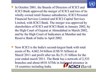 

In October 2001, the Boards of Directors of ICICI and
ICICI Bank approved the merger of ICICI and two of its
wholly owned retail finance subsidiaries, ICICI Personal
Financial Services Limited and ICICI Capital Services
Limited, with ICICI Bank. The merger was approved by
shareholders of ICICI and ICICI Bank in January 2002, by
the High Court of Gujarat at Ahmedabad in March 2002,
and by the High Court of Judicature at Mumbai and the
Reserve Bank of India in April 2002.



Now ICICI is the India's second-largest bank with total
assets of Rs. 4,062.34 billion (US$ 91 billion) at
March’2011 and profit after tax Rs.51.51 billion for the
year ended march’2011. The Bank has a network of 2,535
branches and about 6810 ATMs in India and presence in
18 countries including India.

 