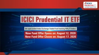 (An open-ended Index Exchange Traded Fund tracking Nifty IT Index)
New Fund Offer Opens on: August 12, 2020
New Fund Offer Closes on: August 17, 2020
ICICI Prudential IT ETF
 