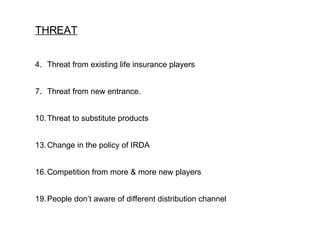 THREAT Threat from existing life insurance players Threat from new entrance. Threat to substitute products Change in the policy of IRDA Competition from more & more new players People don’t aware of different distribution channel