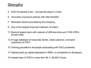 Strengths ICICI Prudential is No. 1 private life player in India. Innovative insurance policies with rider benefits. Motivation factors provided by the company. One of the largest financial Institution of India’s. Second largest bank with network of 469 branches and 1740 ATM’s across India. A huge database of corporate clients, retail customer, and bank customers of ICICI. Training provided to all people associating with ICICI prudential. Highest paid up capital deposited in IRDA, in comparison to all players. Assets base of ICICI is more then Rs 1, 08,000 Crores.