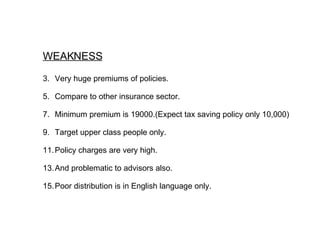 WEAKNESS Very huge premiums of policies. Compare to other insurance sector. Minimum premium is 19000.(Expect tax saving policy only 10,000) Target upper class people only. Policy charges are very high. And problematic to advisors also. Poor distribution is in English language only.