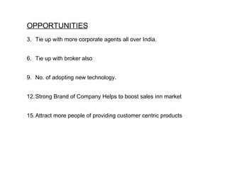 OPPORTUNITIES Tie up with more corporate agents all over India. Tie up with broker also No. of adopting new technology. Strong Brand of Company Helps to boost sales inn market Attract more people of providing customer centric products