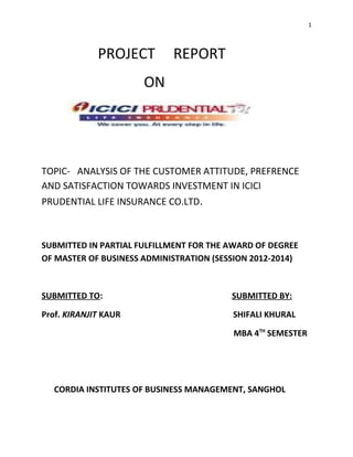 1
PROJECT REPORT
ON
TOPIC- ANALYSIS OF THE CUSTOMER ATTITUDE, PREFRENCE
AND SATISFACTION TOWARDS INVESTMENT IN ICICI
PRUDENTIAL LIFE INSURANCE CO.LTD.
SUBMITTED IN PARTIAL FULFILLMENT FOR THE AWARD OF DEGREE
OF MASTER OF BUSINESS ADMINISTRATION (SESSION 2012-2014)
SUBMITTED TO: SUBMITTED BY:
Prof. KIRANJIT KAUR SHIFALI KHURAL
MBA 4TH
SEMESTER
CORDIA INSTITUTES OF BUSINESS MANAGEMENT, SANGHOL
 