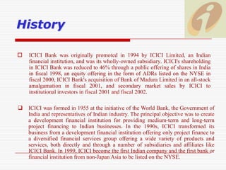 HistoryICICI Bank was originally promoted in 1994 by ICICI Limited, an Indian financial institution, and was its wholly-owned subsidiary. ICICI's shareholding in ICICI Bank was reduced to 46% through a public offering of shares in India in fiscal 1998, an equity offering in the form of ADRs listed on the NYSE in fiscal 2000, ICICI Bank's acquisition of Bank of Madura Limited in an all-stock amalgamation in fiscal 2001, and secondary market sales by ICICI to institutional investors in fiscal 2001 and fiscal 2002. ICICI was formed in 1955 at the initiative of the World Bank, the Government of India and representatives of Indian industry. The principal objective was to create a development financial institution for providing medium-term and long-term project financing to Indian businesses. In the 1990s, ICICI transformed its business from a development financial institution offering only project finance to a diversified financial services group offering a wide variety of products and services, both directly and through a number of subsidiaries and affiliates like ICICI Bank. In 1999, ICICI become the first Indian company and the first bank or financial institution from non-Japan Asia to be listed on the NYSE. VisionTo be the leading provider of Financial Services in India and a Major Global Bank.
