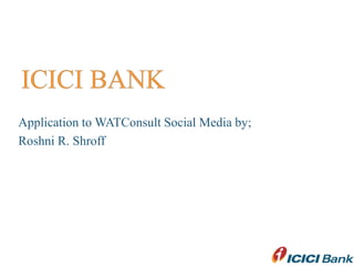 ICICI BANK Application to WATConsult Social Media by; Roshni R. Shroff 