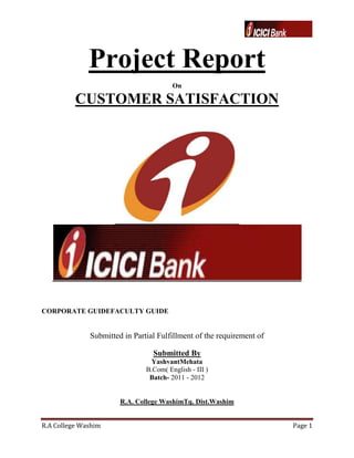 Project Report
                                        On

          CUSTOMER SATISFACTION




CORPORATE GUIDEFACULTY GUIDE


              Submitted in Partial Fulfillment of the requirement of

                                 Submitted By
                                 YashvantMehata
                               B.Com( English - III )
                                Batch- 2011 - 2012


                       R.A. College WashimTq. Dist.Washim


R.A College Washim                                                     Page 1
 