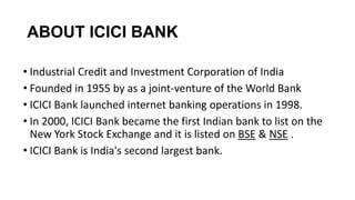 ABOUT ICICI BANK
• Industrial Credit and Investment Corporation of India
• Founded in 1955 by as a joint-venture of the World Bank
• ICICI Bank launched internet banking operations in 1998.
• In 2000, ICICI Bank became the first Indian bank to list on the
New York Stock Exchange and it is listed on BSE & NSE .
• ICICI Bank is India's second largest bank.

 