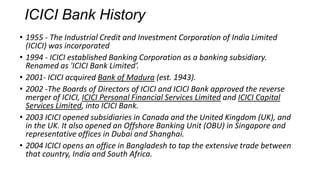 ICICI Bank History
• 1955 - The Industrial Credit and Investment Corporation of India Limited
(ICICI) was incorporated
• 1994 - ICICI established Banking Corporation as a banking subsidiary.
Renamed as 'ICICI Bank Limited’.
• 2001- ICICI acquired Bank of Madura (est. 1943).
• 2002 -The Boards of Directors of ICICI and ICICI Bank approved the reverse
merger of ICICI, ICICI Personal Financial Services Limited and ICICI Capital
Services Limited, into ICICI Bank.
• 2003 ICICI opened subsidiaries in Canada and the United Kingdom (UK), and
in the UK. It also opened an Offshore Banking Unit (OBU) in Singapore and
representative offices in Dubai and Shanghai.
• 2004 ICICI opens an office in Bangladesh to tap the extensive trade between
that country, India and South Africa.

 