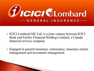 

ICICI Lombard GIC Ltd. is a joint venture between ICICI
Bank and Fairfax Financial Holdings Limited, a Canada
financial services company



Engaged in general insurance, reinsurance, insurance claims
management and investment management.

 