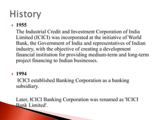 

1955
The Industrial Credit and Investment Corporation of India
Limited (ICICI) was incorporated at the initiative of World
Bank, the Government of India and representatives of Indian
industry, with the objective of creating a development
financial institution for providing medium-term and long-term
project financing to Indian businesses.



1994
ICICI established Banking Corporation as a banking
subsidiary.
Later, ICICI Banking Corporation was renamed as 'ICICI
Bank Limited'.

 