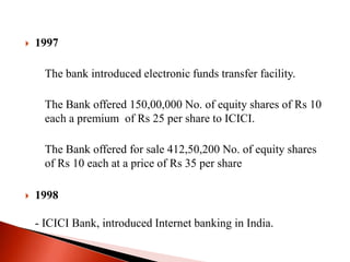 

1997
The bank introduced electronic funds transfer facility.
The Bank offered 150,00,000 No. of equity shares of Rs 10
each a premium of Rs 25 per share to ICICI.

The Bank offered for sale 412,50,200 No. of equity shares
of Rs 10 each at a price of Rs 35 per share


1998
- ICICI Bank, introduced Internet banking in India.

 