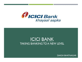 ICICI BANK
TAKING BANKING TO A NEW LEVEL
DAKSH BHATNAGAR
 