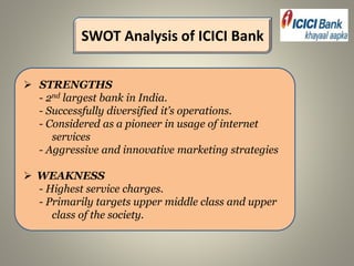  STRENGTHS
- 2nd largest bank in India.
- Successfully diversified it’s operations.
- Considered as a pioneer in usage of internet
services
- Aggressive and innovative marketing strategies
 WEAKNESS
- Highest service charges.
- Primarily targets upper middle class and upper
class of the society.
SWOT Analysis of ICICI Bank
 