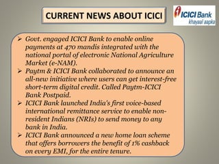  Govt. engaged ICICI Bank to enable online
payments at 470 mandis integrated with the
national portal of electronic National Agriculture
Market (e-NAM).
 Paytm & ICICI Bank collaborated to announce an
all-new initiative where users can get interest-free
short-term digital credit. Called Paytm-ICICI
Bank Postpaid.
 ICICI Bank launched India's first voice-based
international remittance service to enable non-
resident Indians (NRIs) to send money to any
bank in India.
 ICICI Bank announced a new home loan scheme
that offers borrowers the benefit of 1% cashback
on every EMI, for the entire tenure.
CURRENT NEWS ABOUT ICICI
 