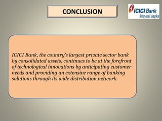 CONCLUSION
ICICI Bank, the country’s largest private sector bank
by consolidated assets, continues to be at the forefront
of technological innovations by anticipating customer
needs and providing an extensive range of banking
solutions through its wide distribution network.
 