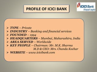 PROFILE OF ICICI BANK
 TYPE – Private
 INDUSTRY – Banking and financial services
 FOUNDED – 1994
 HEADQUARTERS – Mumbai, Maharashtra, India
 AREA SERVED – Worldwide
 KEY PEOPLE – Chairman: Mr. M.K. Sharma
M.D & CEO: Mrs. Chanda Kochar
 WEBSITE – www.icicibank.com
 