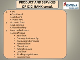 PRODUCT AND SERVICES
OF ICICI BANK contd.
3. Card
Credit card
Debit card
Travel card
4. Access to bank
Net banking
Phone banking
5. Loan and advance
Loan Product
 Auto loan
 Loan against security
 Loan against property
 Personal loan
 Home loan
 Education loan
 Gold loan
 Working capital loan
 Construction
 