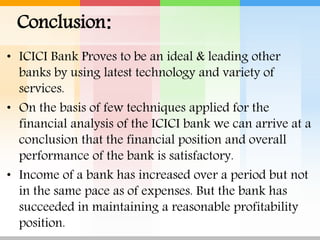Conclusion:
• ICICI Bank Proves to be an ideal & leading other
banks by using latest technology and variety of
services.
• On the basis of few techniques applied for the
financial analysis of the ICICI bank we can arrive at a
conclusion that the financial position and overall
performance of the bank is satisfactory.
• Income of a bank has increased over a period but not
in the same pace as of expenses. But the bank has
succeeded in maintaining a reasonable profitability
position.
 