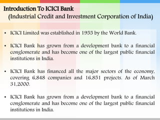 • ICICI Limited was established in 1955 by the World Bank.
• ICICI Bank has grown from a development bank to a financial
conglomerate and has become one of the largest public financial
institutions in India.
• ICICI Bank has financed all the major sectors of the economy,
covering 6,848 companies and 16,851 projects. As of March
31,2000.
• ICICI Bank has grown from a development bank to a financial
conglomerate and has become one of the largest public financial
institutions in India.
Introduction To ICICI Bank
(Industrial Credit and Investment Corporation of India)
 