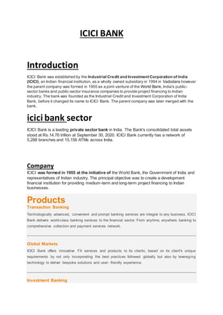 ICICI BANK
Introduction
ICICI Bank was established by the Industrial Credit and Investment Corporation of India
(ICICI), an Indian financial institution, as a wholly owned subsidiary in 1994 in Vadodara however
the parent company was formed in 1955 as a joint-venture of the World Bank, India's public-
sector banks and public-sector insurance companies to provide project financing to Indian
industry. The bank was founded as the Industrial Credit and Investment Corporation of India
Bank, before it changed its name to ICICI Bank. The parent company was later merged with the
bank.
icici bank sector
ICICI Bank is a leading private sector bank in India. The Bank's consolidated total assets
stood at Rs.14.76 trillion at September 30, 2020. ICICI Bank currently has a network of
5,288 branches and 15,158 ATMs across India.
Company
ICICI was formed in 1955 at the initiative of the World Bank, the Government of India and
representatives of Indian industry. The principal objective was to create a development
financial institution for providing medium-term and long-term project financing to Indian
businesses.
Products
Transaction Banking
Technologically advanced, convenient and prompt banking services are integral to any business. ICICI
Bank delivers world-class banking services to the financial sector. From anytime, anywhere banking to
comprehensive collection and payment services network.
Global Markets
ICICI Bank offers innovative FX services and products to its clients, based on its client's unique
requirements by not only incorporating the best practices followed globally but also by leveraging
technology to deliver bespoke solutions and user- friendly experience.
Investment Banking
 