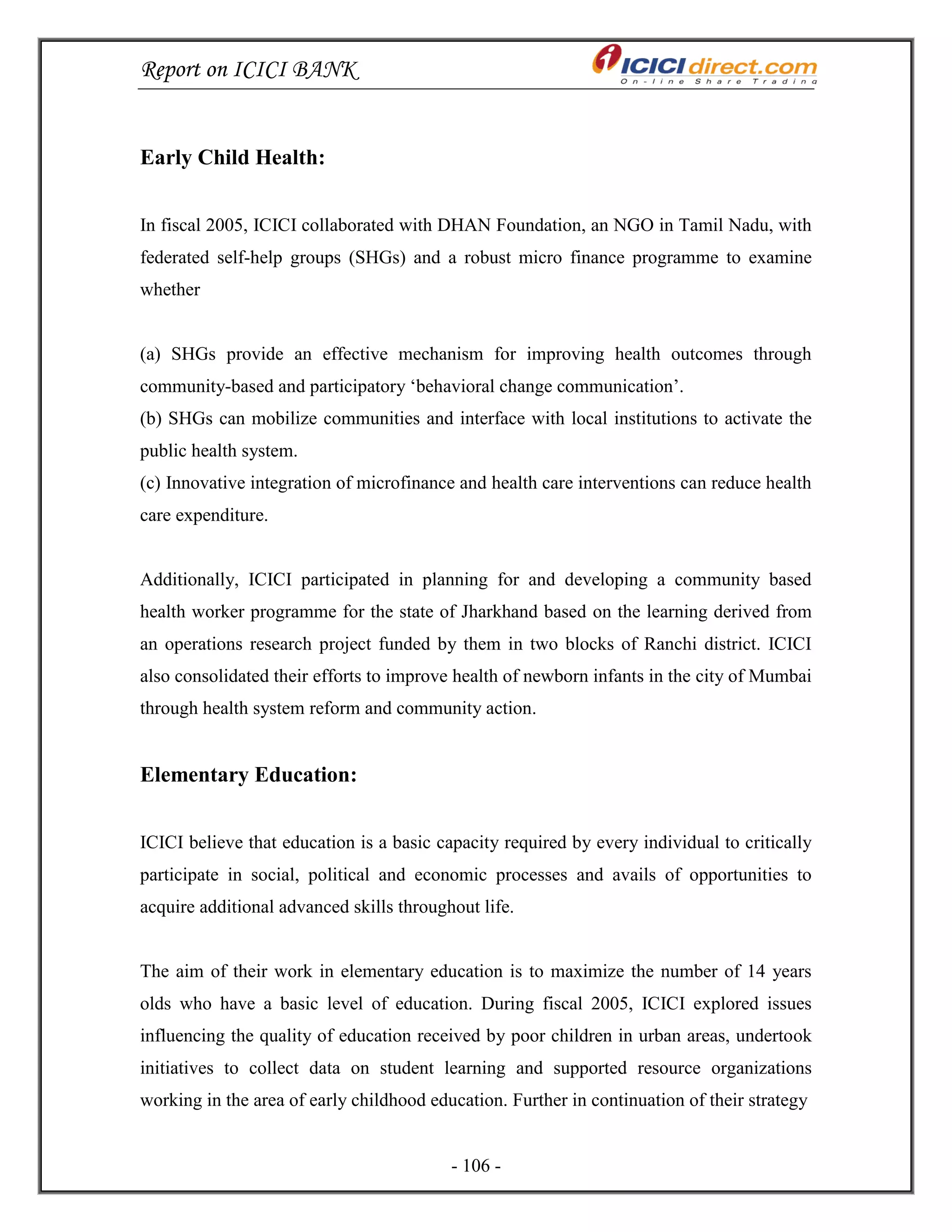 Report on ICICI BANK
- 106 -
Early Child Health:
In fiscal 2005, ICICI collaborated with DHAN Foundation, an NGO in Tamil Nadu, with
federated self-help groups (SHGs) and a robust micro finance programme to examine
whether
(a) SHGs provide an effective mechanism for improving health outcomes through
community-based and participatory ‗behavioral change communication‘.
(b) SHGs can mobilize communities and interface with local institutions to activate the
public health system.
(c) Innovative integration of microfinance and health care interventions can reduce health
care expenditure.
Additionally, ICICI participated in planning for and developing a community based
health worker programme for the state of Jharkhand based on the learning derived from
an operations research project funded by them in two blocks of Ranchi district. ICICI
also consolidated their efforts to improve health of newborn infants in the city of Mumbai
through health system reform and community action.
Elementary Education:
ICICI believe that education is a basic capacity required by every individual to critically
participate in social, political and economic processes and avails of opportunities to
acquire additional advanced skills throughout life.
The aim of their work in elementary education is to maximize the number of 14 years
olds who have a basic level of education. During fiscal 2005, ICICI explored issues
influencing the quality of education received by poor children in urban areas, undertook
initiatives to collect data on student learning and supported resource organizations
working in the area of early childhood education. Further in continuation of their strategy
 