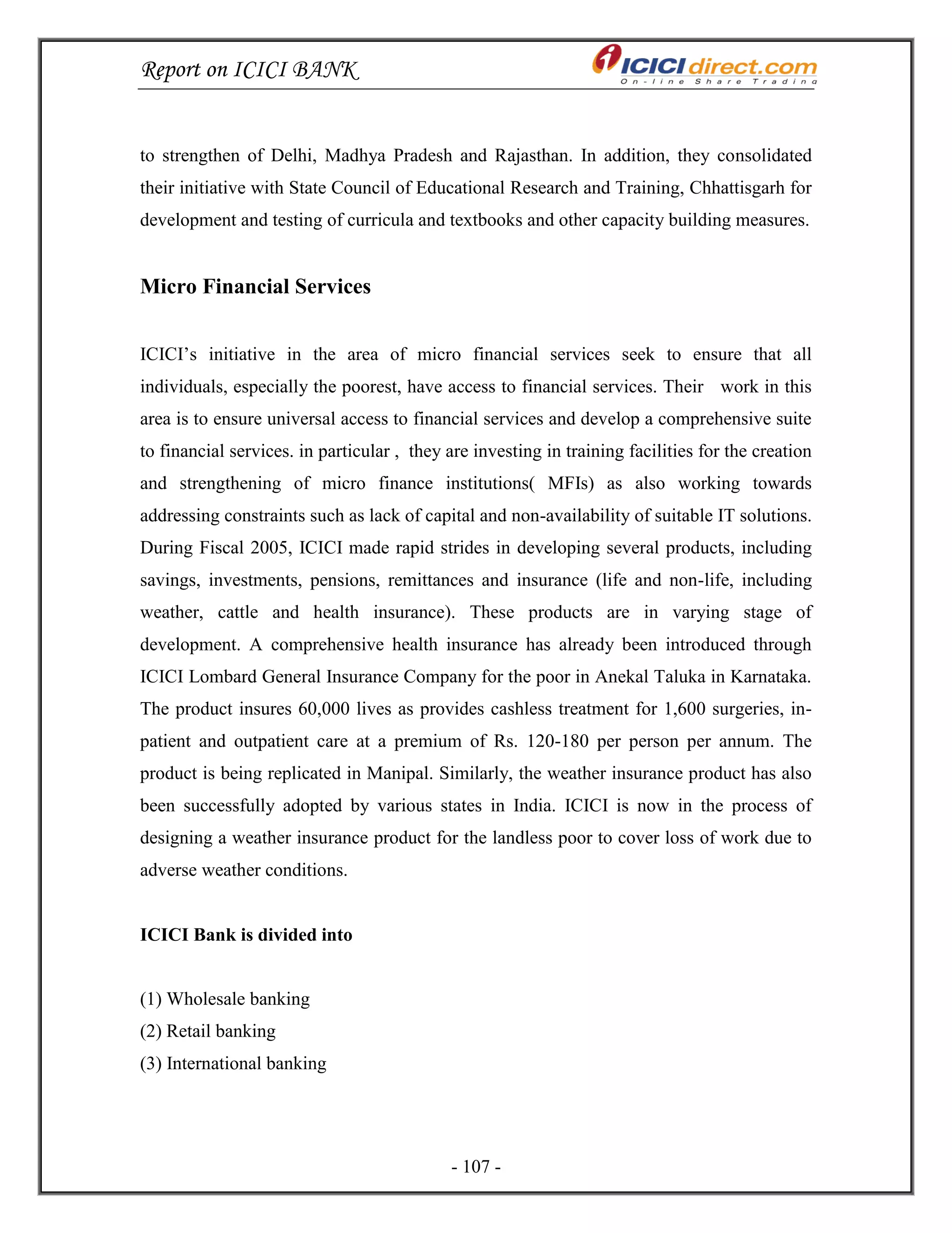 Report on ICICI BANK
- 107 -
to strengthen of Delhi, Madhya Pradesh and Rajasthan. In addition, they consolidated
their initiative with State Council of Educational Research and Training, Chhattisgarh for
development and testing of curricula and textbooks and other capacity building measures.
Micro Financial Services
ICICI‘s initiative in the area of micro financial services seek to ensure that all
individuals, especially the poorest, have access to financial services. Their work in this
area is to ensure universal access to financial services and develop a comprehensive suite
to financial services. in particular , they are investing in training facilities for the creation
and strengthening of micro finance institutions( MFIs) as also working towards
addressing constraints such as lack of capital and non-availability of suitable IT solutions.
During Fiscal 2005, ICICI made rapid strides in developing several products, including
savings, investments, pensions, remittances and insurance (life and non-life, including
weather, cattle and health insurance). These products are in varying stage of
development. A comprehensive health insurance has already been introduced through
ICICI Lombard General Insurance Company for the poor in Anekal Taluka in Karnataka.
The product insures 60,000 lives as provides cashless treatment for 1,600 surgeries, in-
patient and outpatient care at a premium of Rs. 120-180 per person per annum. The
product is being replicated in Manipal. Similarly, the weather insurance product has also
been successfully adopted by various states in India. ICICI is now in the process of
designing a weather insurance product for the landless poor to cover loss of work due to
adverse weather conditions.
ICICI Bank is divided into
(1) Wholesale banking
(2) Retail banking
(3) International banking
 
