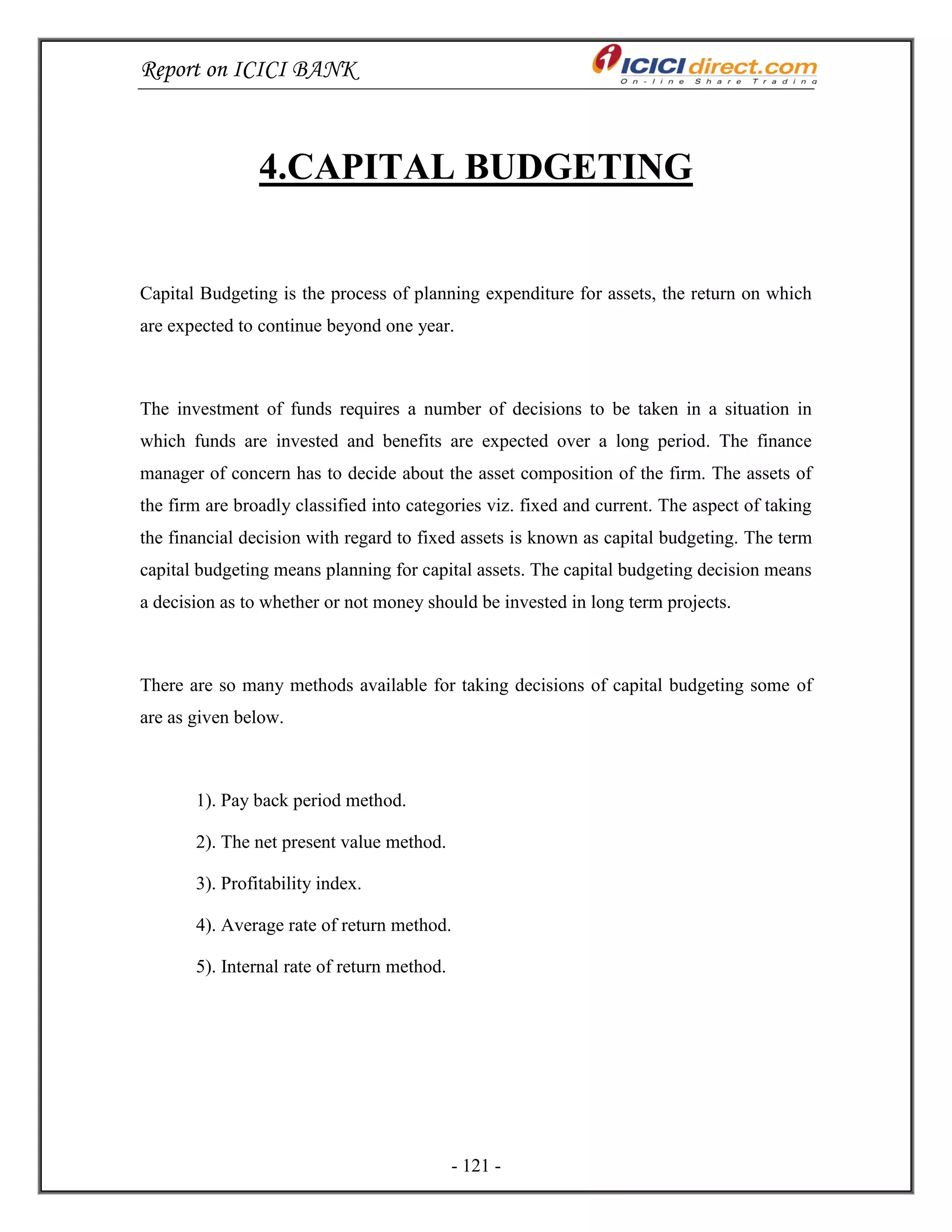 Report on ICICI BANK
- 121 -
4.CAPITAL BUDGETING
Capital Budgeting is the process of planning expenditure for assets, the return on which
are expected to continue beyond one year.
The investment of funds requires a number of decisions to be taken in a situation in
which funds are invested and benefits are expected over a long period. The finance
manager of concern has to decide about the asset composition of the firm. The assets of
the firm are broadly classified into categories viz. fixed and current. The aspect of taking
the financial decision with regard to fixed assets is known as capital budgeting. The term
capital budgeting means planning for capital assets. The capital budgeting decision means
a decision as to whether or not money should be invested in long term projects.
There are so many methods available for taking decisions of capital budgeting some of
are as given below.
1). Pay back period method.
2). The net present value method.
3). Profitability index.
4). Average rate of return method.
5). Internal rate of return method.
 