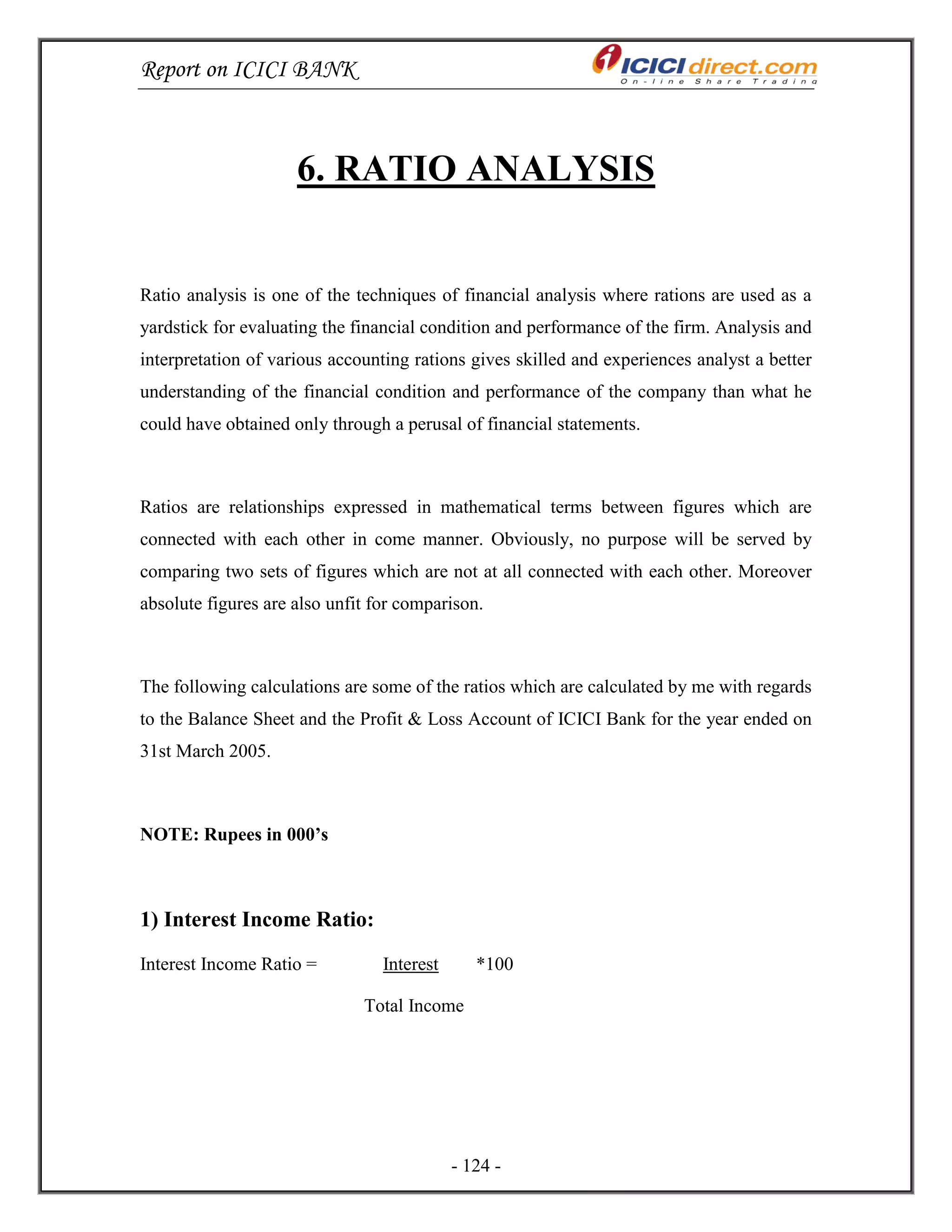 Report on ICICI BANK
- 124 -
6. RATIO ANALYSIS
Ratio analysis is one of the techniques of financial analysis where rations are used as a
yardstick for evaluating the financial condition and performance of the firm. Analysis and
interpretation of various accounting rations gives skilled and experiences analyst a better
understanding of the financial condition and performance of the company than what he
could have obtained only through a perusal of financial statements.
Ratios are relationships expressed in mathematical terms between figures which are
connected with each other in come manner. Obviously, no purpose will be served by
comparing two sets of figures which are not at all connected with each other. Moreover
absolute figures are also unfit for comparison.
The following calculations are some of the ratios which are calculated by me with regards
to the Balance Sheet and the Profit & Loss Account of ICICI Bank for the year ended on
31st March 2005.
NOTE: Rupees in 000’s
1) Interest Income Ratio:
Interest Income Ratio = Interest *100
Total Income
 