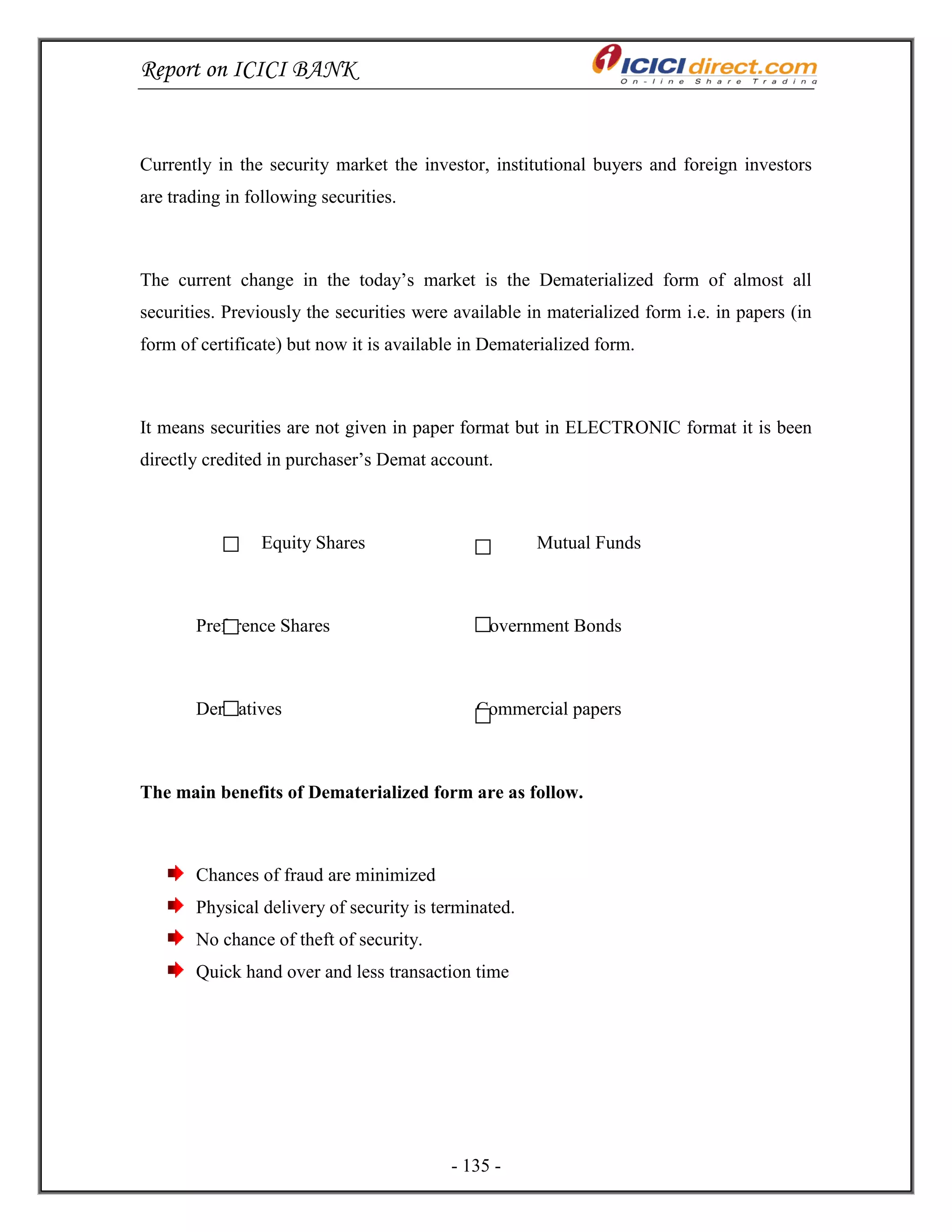 Report on ICICI BANK
- 135 -
Currently in the security market the investor, institutional buyers and foreign investors
are trading in following securities.
The current change in the today‘s market is the Dematerialized form of almost all
securities. Previously the securities were available in materialized form i.e. in papers (in
form of certificate) but now it is available in Dematerialized form.
It means securities are not given in paper format but in ELECTRONIC format it is been
directly credited in purchaser‘s Demat account.
Equity Shares Mutual Funds
Preference Shares Government Bonds
Derivatives Commercial papers
The main benefits of Dematerialized form are as follow.
Chances of fraud are minimized
Physical delivery of security is terminated.
No chance of theft of security.
Quick hand over and less transaction time
 
