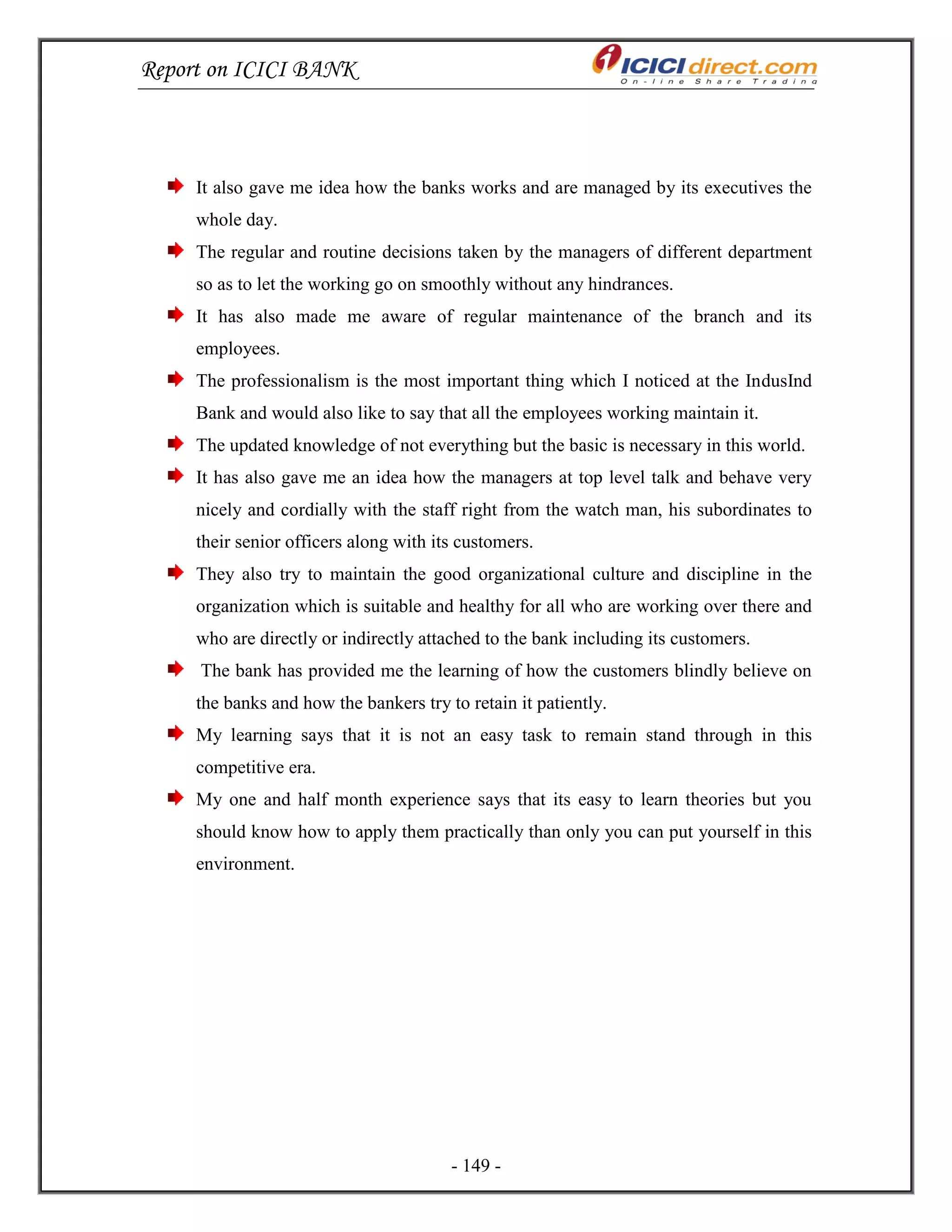 Report on ICICI BANK
- 149 -
It also gave me idea how the banks works and are managed by its executives the
whole day.
The regular and routine decisions taken by the managers of different department
so as to let the working go on smoothly without any hindrances.
It has also made me aware of regular maintenance of the branch and its
employees.
The professionalism is the most important thing which I noticed at the IndusInd
Bank and would also like to say that all the employees working maintain it.
The updated knowledge of not everything but the basic is necessary in this world.
It has also gave me an idea how the managers at top level talk and behave very
nicely and cordially with the staff right from the watch man, his subordinates to
their senior officers along with its customers.
They also try to maintain the good organizational culture and discipline in the
organization which is suitable and healthy for all who are working over there and
who are directly or indirectly attached to the bank including its customers.
The bank has provided me the learning of how the customers blindly believe on
the banks and how the bankers try to retain it patiently.
My learning says that it is not an easy task to remain stand through in this
competitive era.
My one and half month experience says that its easy to learn theories but you
should know how to apply them practically than only you can put yourself in this
environment.
 