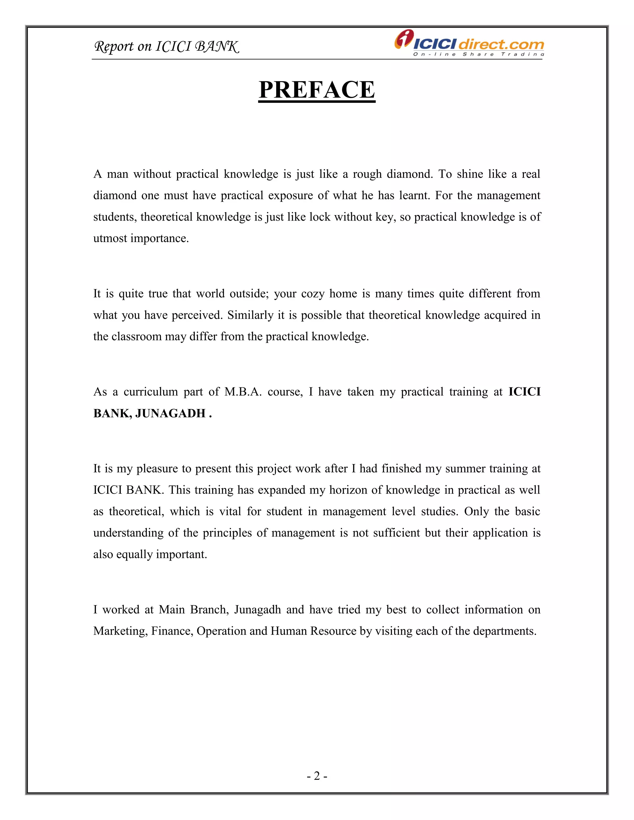 Report on ICICI BANK
- 2 -
PREFACE
A man without practical knowledge is just like a rough diamond. To shine like a real
diamond one must have practical exposure of what he has learnt. For the management
students, theoretical knowledge is just like lock without key, so practical knowledge is of
utmost importance.
It is quite true that world outside; your cozy home is many times quite different from
what you have perceived. Similarly it is possible that theoretical knowledge acquired in
the classroom may differ from the practical knowledge.
As a curriculum part of M.B.A. course, I have taken my practical training at ICICI
BANK, JUNAGADH .
It is my pleasure to present this project work after I had finished my summer training at
ICICI BANK. This training has expanded my horizon of knowledge in practical as well
as theoretical, which is vital for student in management level studies. Only the basic
understanding of the principles of management is not sufficient but their application is
also equally important.
I worked at Main Branch, Junagadh and have tried my best to collect information on
Marketing, Finance, Operation and Human Resource by visiting each of the departments.
 
