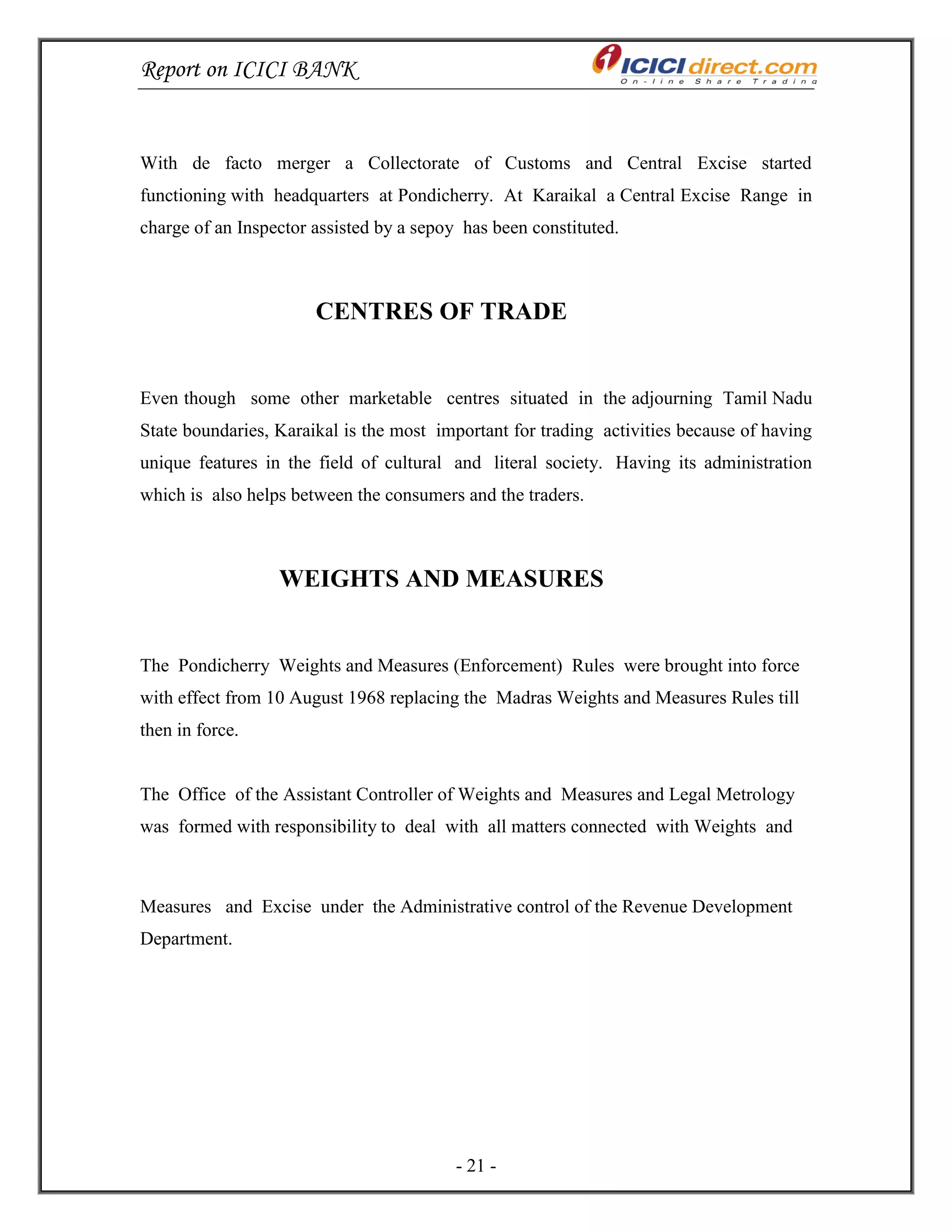 Report on ICICI BANK
- 21 -
With de facto merger a Collectorate of Customs and Central Excise started
functioning with headquarters at Pondicherry. At Karaikal a Central Excise Range in
charge of an Inspector assisted by a sepoy has been constituted.
CENTRES OF TRADE
Even though some other marketable centres situated in the adjourning Tamil Nadu
State boundaries, Karaikal is the most important for trading activities because of having
unique features in the field of cultural and literal society. Having its administration
which is also helps between the consumers and the traders.
WEIGHTS AND MEASURES
The Pondicherry Weights and Measures (Enforcement) Rules were brought into force
with effect from 10 August 1968 replacing the Madras Weights and Measures Rules till
then in force.
The Office of the Assistant Controller of Weights and Measures and Legal Metrology
was formed with responsibility to deal with all matters connected with Weights and
Measures and Excise under the Administrative control of the Revenue Development
Department.
 