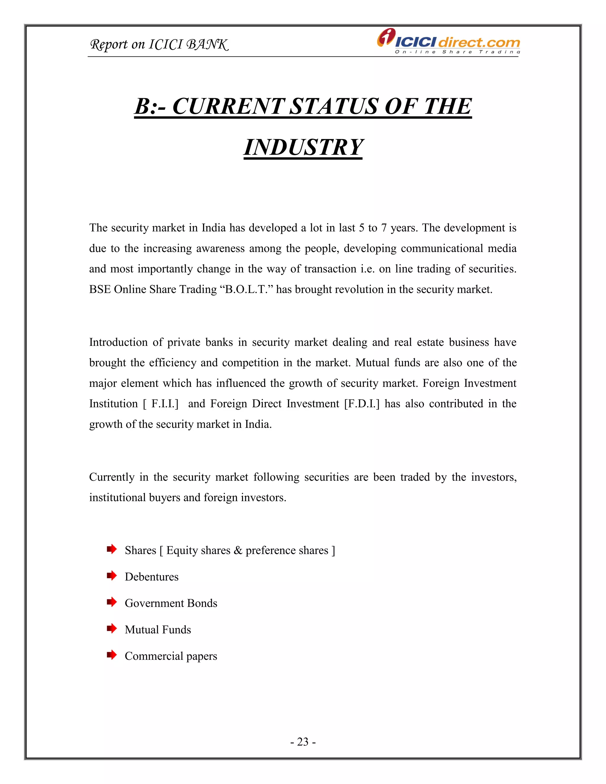 Report on ICICI BANK
- 23 -
B:- CURRENT STATUS OF THE
INDUSTRY
The security market in India has developed a lot in last 5 to 7 years. The development is
due to the increasing awareness among the people, developing communicational media
and most importantly change in the way of transaction i.e. on line trading of securities.
BSE Online Share Trading ―B.O.L.T.‖ has brought revolution in the security market.
Introduction of private banks in security market dealing and real estate business have
brought the efficiency and competition in the market. Mutual funds are also one of the
major element which has influenced the growth of security market. Foreign Investment
Institution [ F.I.I.] and Foreign Direct Investment [F.D.I.] has also contributed in the
growth of the security market in India.
Currently in the security market following securities are been traded by the investors,
institutional buyers and foreign investors.
Shares [ Equity shares & preference shares ]
Debentures
Government Bonds
Mutual Funds
Commercial papers
 