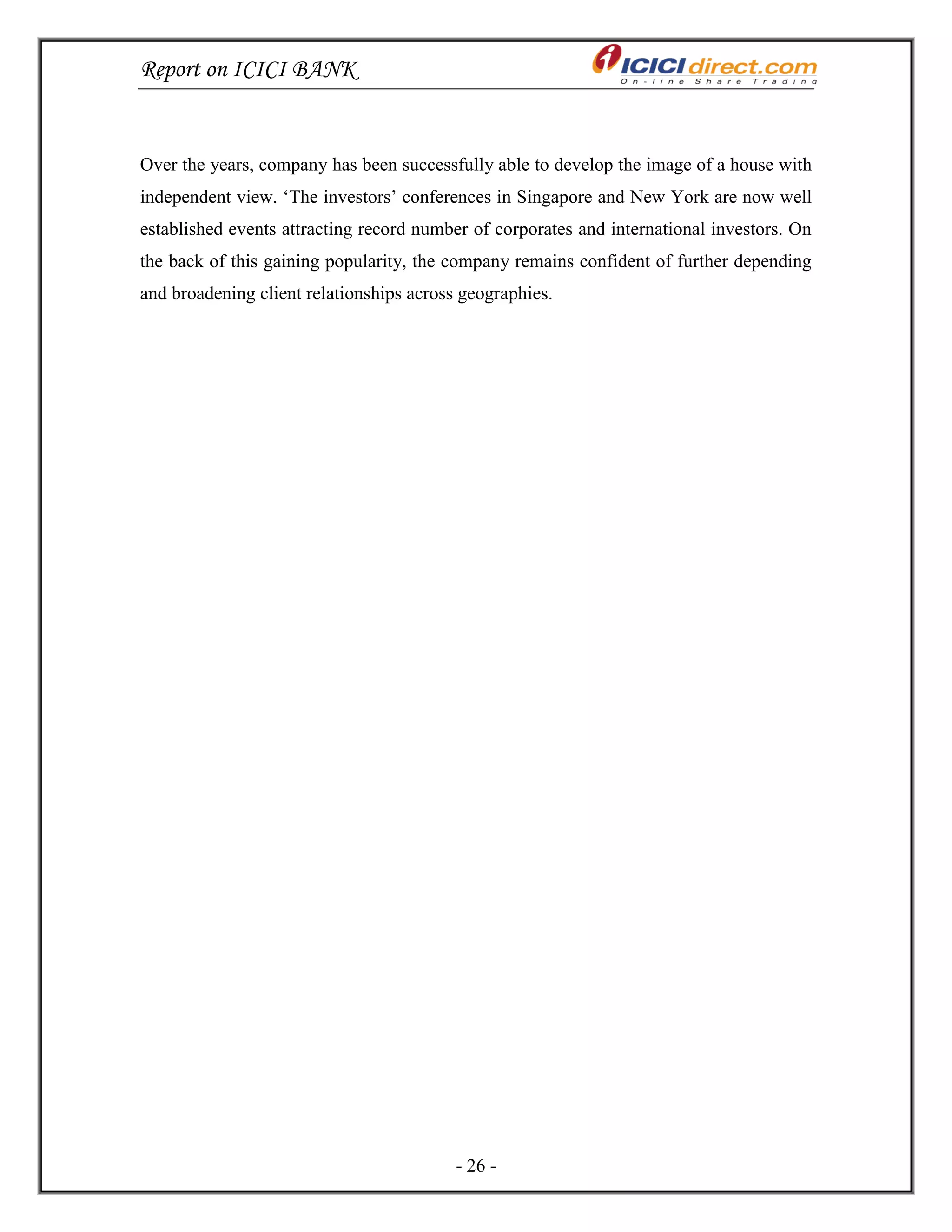 Report on ICICI BANK
- 26 -
Over the years, company has been successfully able to develop the image of a house with
independent view. ‗The investors‘ conferences in Singapore and New York are now well
established events attracting record number of corporates and international investors. On
the back of this gaining popularity, the company remains confident of further depending
and broadening client relationships across geographies.
 