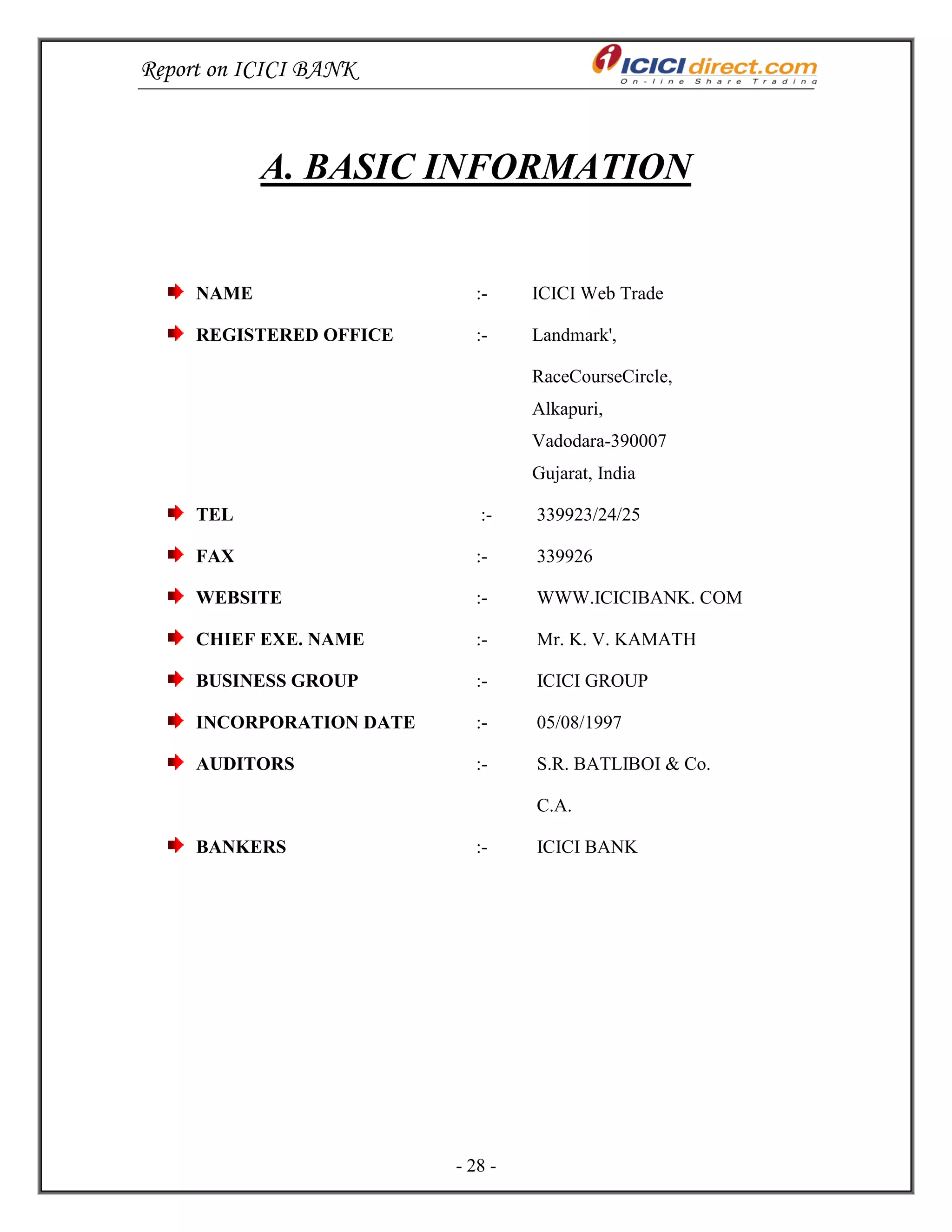 Report on ICICI BANK
- 28 -
A. BASIC INFORMATION
NAME :- ICICI Web Trade
REGISTERED OFFICE :- Landmark',
RaceCourseCircle,
Alkapuri,
Vadodara-390007
Gujarat, India
TEL :- 339923/24/25
FAX :- 339926
WEBSITE :- WWW.ICICIBANK. COM
CHIEF EXE. NAME :- Mr. K. V. KAMATH
BUSINESS GROUP :- ICICI GROUP
INCORPORATION DATE :- 05/08/1997
AUDITORS :- S.R. BATLIBOI & Co.
C.A.
BANKERS :- ICICI BANK
 