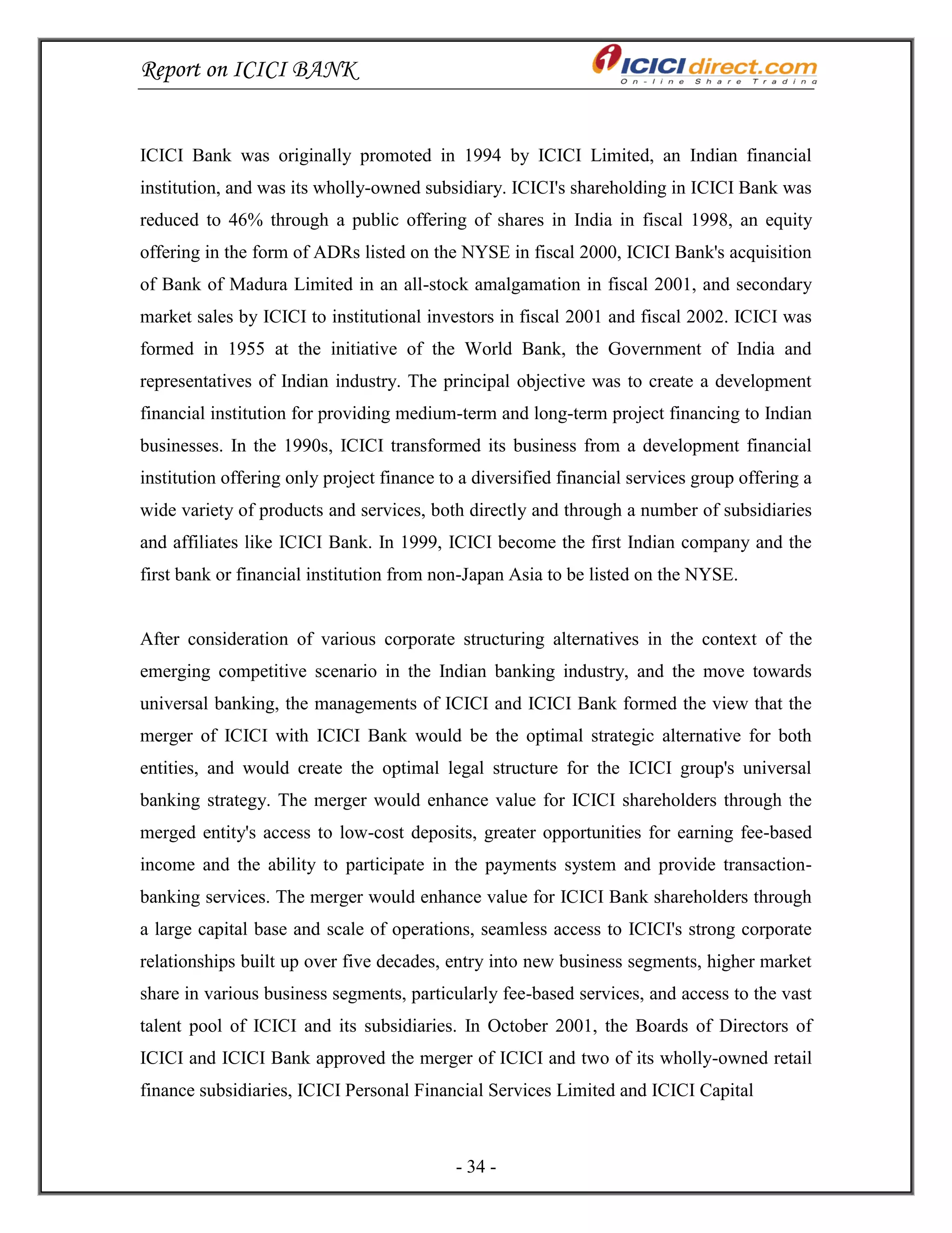 Report on ICICI BANK
- 34 -
ICICI Bank was originally promoted in 1994 by ICICI Limited, an Indian financial
institution, and was its wholly-owned subsidiary. ICICI's shareholding in ICICI Bank was
reduced to 46% through a public offering of shares in India in fiscal 1998, an equity
offering in the form of ADRs listed on the NYSE in fiscal 2000, ICICI Bank's acquisition
of Bank of Madura Limited in an all-stock amalgamation in fiscal 2001, and secondary
market sales by ICICI to institutional investors in fiscal 2001 and fiscal 2002. ICICI was
formed in 1955 at the initiative of the World Bank, the Government of India and
representatives of Indian industry. The principal objective was to create a development
financial institution for providing medium-term and long-term project financing to Indian
businesses. In the 1990s, ICICI transformed its business from a development financial
institution offering only project finance to a diversified financial services group offering a
wide variety of products and services, both directly and through a number of subsidiaries
and affiliates like ICICI Bank. In 1999, ICICI become the first Indian company and the
first bank or financial institution from non-Japan Asia to be listed on the NYSE.
After consideration of various corporate structuring alternatives in the context of the
emerging competitive scenario in the Indian banking industry, and the move towards
universal banking, the managements of ICICI and ICICI Bank formed the view that the
merger of ICICI with ICICI Bank would be the optimal strategic alternative for both
entities, and would create the optimal legal structure for the ICICI group's universal
banking strategy. The merger would enhance value for ICICI shareholders through the
merged entity's access to low-cost deposits, greater opportunities for earning fee-based
income and the ability to participate in the payments system and provide transaction-
banking services. The merger would enhance value for ICICI Bank shareholders through
a large capital base and scale of operations, seamless access to ICICI's strong corporate
relationships built up over five decades, entry into new business segments, higher market
share in various business segments, particularly fee-based services, and access to the vast
talent pool of ICICI and its subsidiaries. In October 2001, the Boards of Directors of
ICICI and ICICI Bank approved the merger of ICICI and two of its wholly-owned retail
finance subsidiaries, ICICI Personal Financial Services Limited and ICICI Capital
 