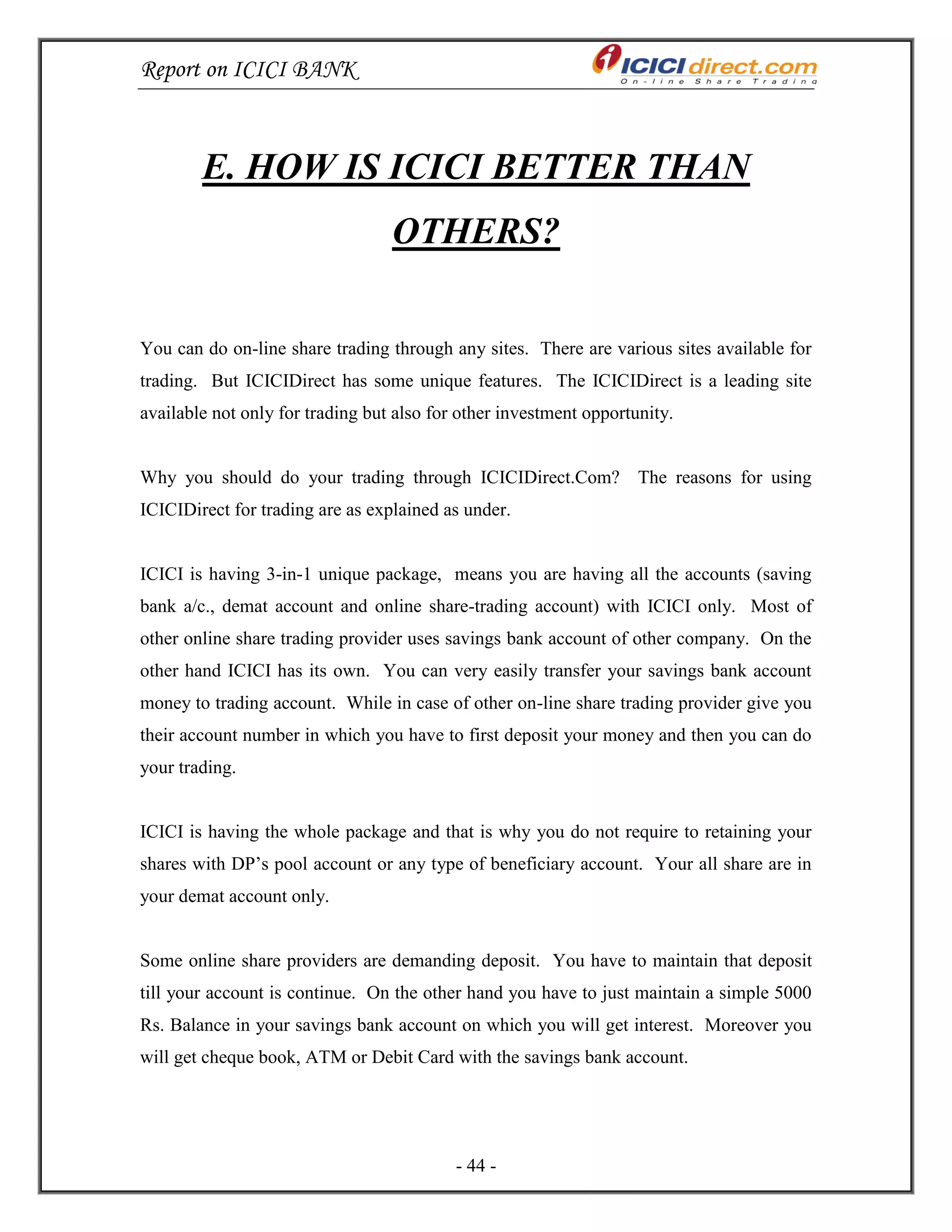 Report on ICICI BANK
- 44 -
E. HOW IS ICICI BETTER THAN
OTHERS?
You can do on-line share trading through any sites. There are various sites available for
trading. But ICICIDirect has some unique features. The ICICIDirect is a leading site
available not only for trading but also for other investment opportunity.
Why you should do your trading through ICICIDirect.Com? The reasons for using
ICICIDirect for trading are as explained as under.
ICICI is having 3-in-1 unique package, means you are having all the accounts (saving
bank a/c., demat account and online share-trading account) with ICICI only. Most of
other online share trading provider uses savings bank account of other company. On the
other hand ICICI has its own. You can very easily transfer your savings bank account
money to trading account. While in case of other on-line share trading provider give you
their account number in which you have to first deposit your money and then you can do
your trading.
ICICI is having the whole package and that is why you do not require to retaining your
shares with DP‘s pool account or any type of beneficiary account. Your all share are in
your demat account only.
Some online share providers are demanding deposit. You have to maintain that deposit
till your account is continue. On the other hand you have to just maintain a simple 5000
Rs. Balance in your savings bank account on which you will get interest. Moreover you
will get cheque book, ATM or Debit Card with the savings bank account.
 