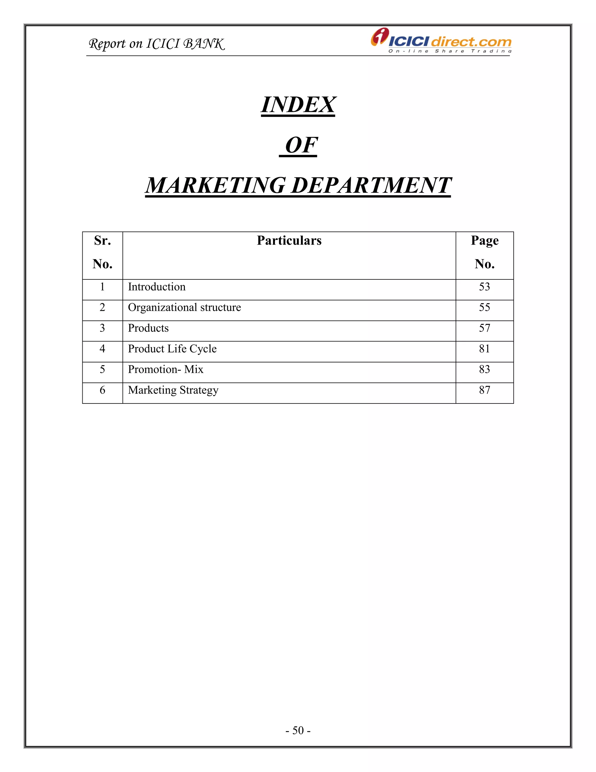 Report on ICICI BANK
- 50 -
INDEX
OF
MARKETING DEPARTMENT
Sr.
No.
Particulars Page
No.
1 Introduction 53
2 Organizational structure 55
3 Products 57
4 Product Life Cycle 81
5 Promotion- Mix 83
6 Marketing Strategy 87
 