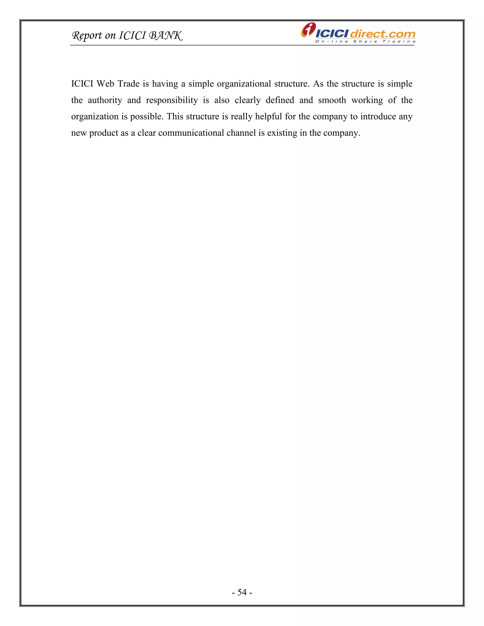 Report on ICICI BANK
- 54 -
ICICI Web Trade is having a simple organizational structure. As the structure is simple
the authority and responsibility is also clearly defined and smooth working of the
organization is possible. This structure is really helpful for the company to introduce any
new product as a clear communicational channel is existing in the company.
 