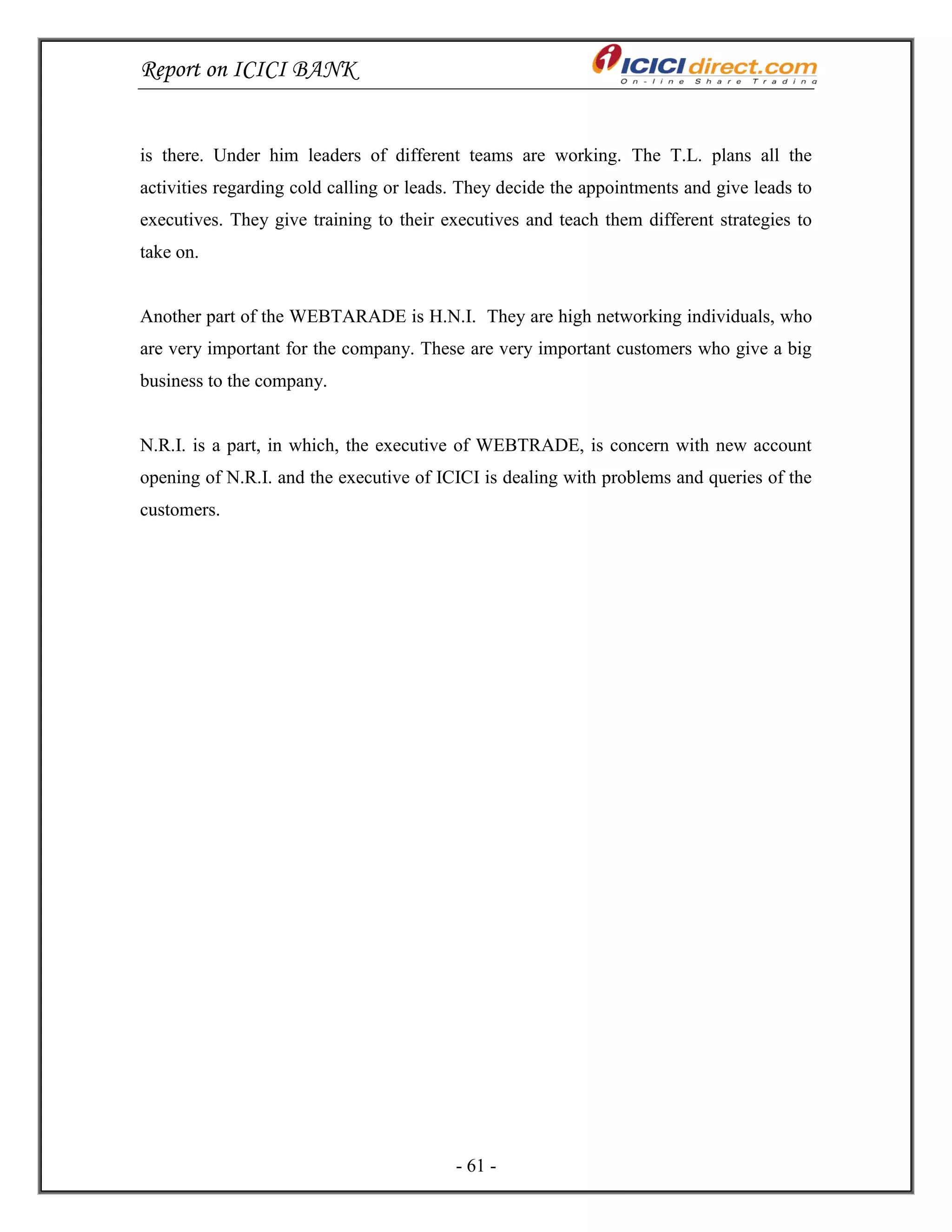 Report on ICICI BANK
- 61 -
is there. Under him leaders of different teams are working. The T.L. plans all the
activities regarding cold calling or leads. They decide the appointments and give leads to
executives. They give training to their executives and teach them different strategies to
take on.
Another part of the WEBTARADE is H.N.I. They are high networking individuals, who
are very important for the company. These are very important customers who give a big
business to the company.
N.R.I. is a part, in which, the executive of WEBTRADE, is concern with new account
opening of N.R.I. and the executive of ICICI is dealing with problems and queries of the
customers.
 