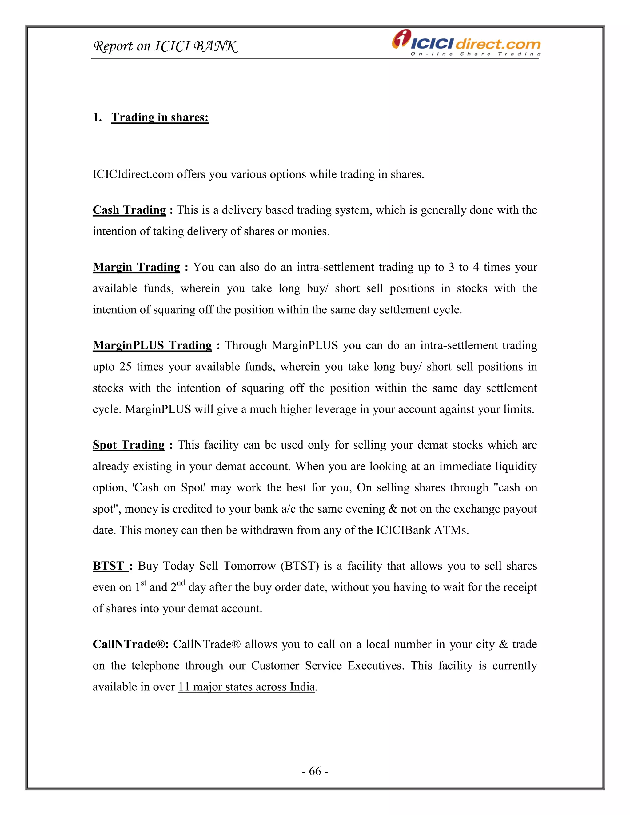 Report on ICICI BANK
- 66 -
1. Trading in shares:
ICICIdirect.com offers you various options while trading in shares.
Cash Trading : This is a delivery based trading system, which is generally done with the
intention of taking delivery of shares or monies.
Margin Trading : You can also do an intra-settlement trading up to 3 to 4 times your
available funds, wherein you take long buy/ short sell positions in stocks with the
intention of squaring off the position within the same day settlement cycle.
MarginPLUS Trading : Through MarginPLUS you can do an intra-settlement trading
upto 25 times your available funds, wherein you take long buy/ short sell positions in
stocks with the intention of squaring off the position within the same day settlement
cycle. MarginPLUS will give a much higher leverage in your account against your limits.
Spot Trading : This facility can be used only for selling your demat stocks which are
already existing in your demat account. When you are looking at an immediate liquidity
option, 'Cash on Spot' may work the best for you, On selling shares through "cash on
spot", money is credited to your bank a/c the same evening & not on the exchange payout
date. This money can then be withdrawn from any of the ICICIBank ATMs.
BTST : Buy Today Sell Tomorrow (BTST) is a facility that allows you to sell shares
even on 1st
and 2nd
day after the buy order date, without you having to wait for the receipt
of shares into your demat account.
CallNTrade®: CallNTrade® allows you to call on a local number in your city & trade
on the telephone through our Customer Service Executives. This facility is currently
available in over 11 major states across India.
 