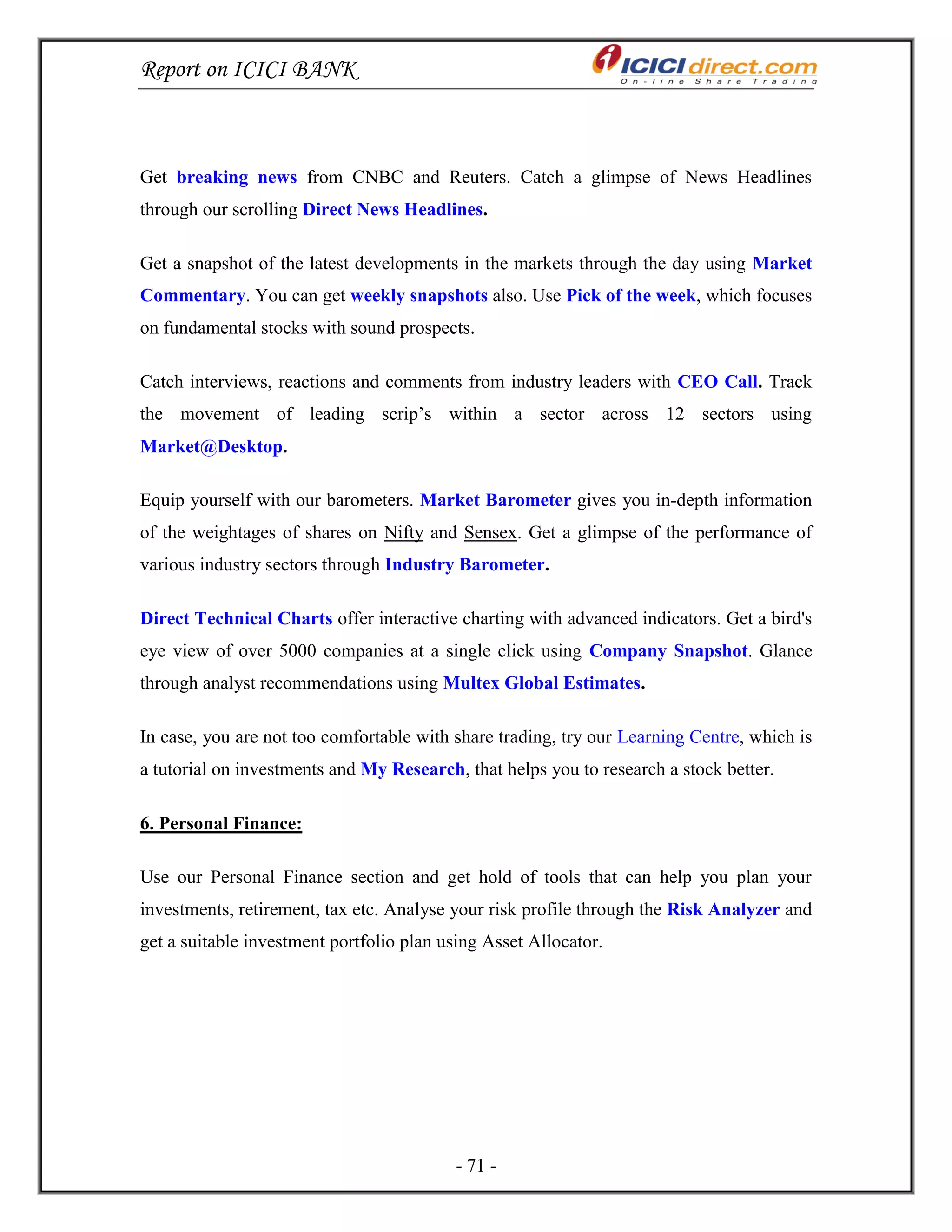 Report on ICICI BANK
- 71 -
Get breaking news from CNBC and Reuters. Catch a glimpse of News Headlines
through our scrolling Direct News Headlines.
Get a snapshot of the latest developments in the markets through the day using Market
Commentary. You can get weekly snapshots also. Use Pick of the week, which focuses
on fundamental stocks with sound prospects.
Catch interviews, reactions and comments from industry leaders with CEO Call. Track
the movement of leading scrip‘s within a sector across 12 sectors using
Market@Desktop.
Equip yourself with our barometers. Market Barometer gives you in-depth information
of the weightages of shares on Nifty and Sensex. Get a glimpse of the performance of
various industry sectors through Industry Barometer.
Direct Technical Charts offer interactive charting with advanced indicators. Get a bird's
eye view of over 5000 companies at a single click using Company Snapshot. Glance
through analyst recommendations using Multex Global Estimates.
In case, you are not too comfortable with share trading, try our Learning Centre, which is
a tutorial on investments and My Research, that helps you to research a stock better.
6. Personal Finance:
Use our Personal Finance section and get hold of tools that can help you plan your
investments, retirement, tax etc. Analyse your risk profile through the Risk Analyzer and
get a suitable investment portfolio plan using Asset Allocator.
 
