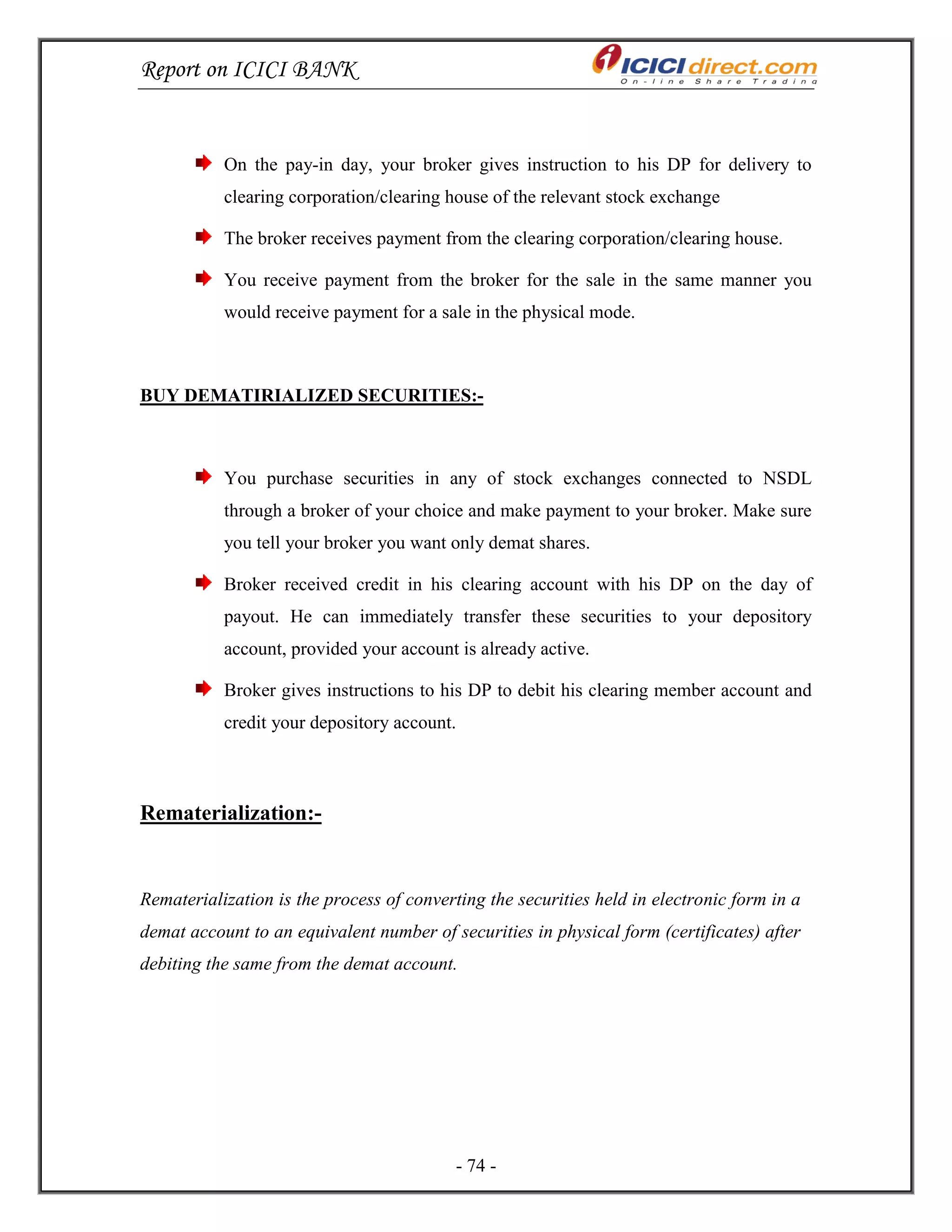 Report on ICICI BANK
- 74 -
On the pay-in day, your broker gives instruction to his DP for delivery to
clearing corporation/clearing house of the relevant stock exchange
The broker receives payment from the clearing corporation/clearing house.
You receive payment from the broker for the sale in the same manner you
would receive payment for a sale in the physical mode.
BUY DEMATIRIALIZED SECURITIES:-
You purchase securities in any of stock exchanges connected to NSDL
through a broker of your choice and make payment to your broker. Make sure
you tell your broker you want only demat shares.
Broker received credit in his clearing account with his DP on the day of
payout. He can immediately transfer these securities to your depository
account, provided your account is already active.
Broker gives instructions to his DP to debit his clearing member account and
credit your depository account.
Rematerialization:-
Rematerialization is the process of converting the securities held in electronic form in a
demat account to an equivalent number of securities in physical form (certificates) after
debiting the same from the demat account.
 