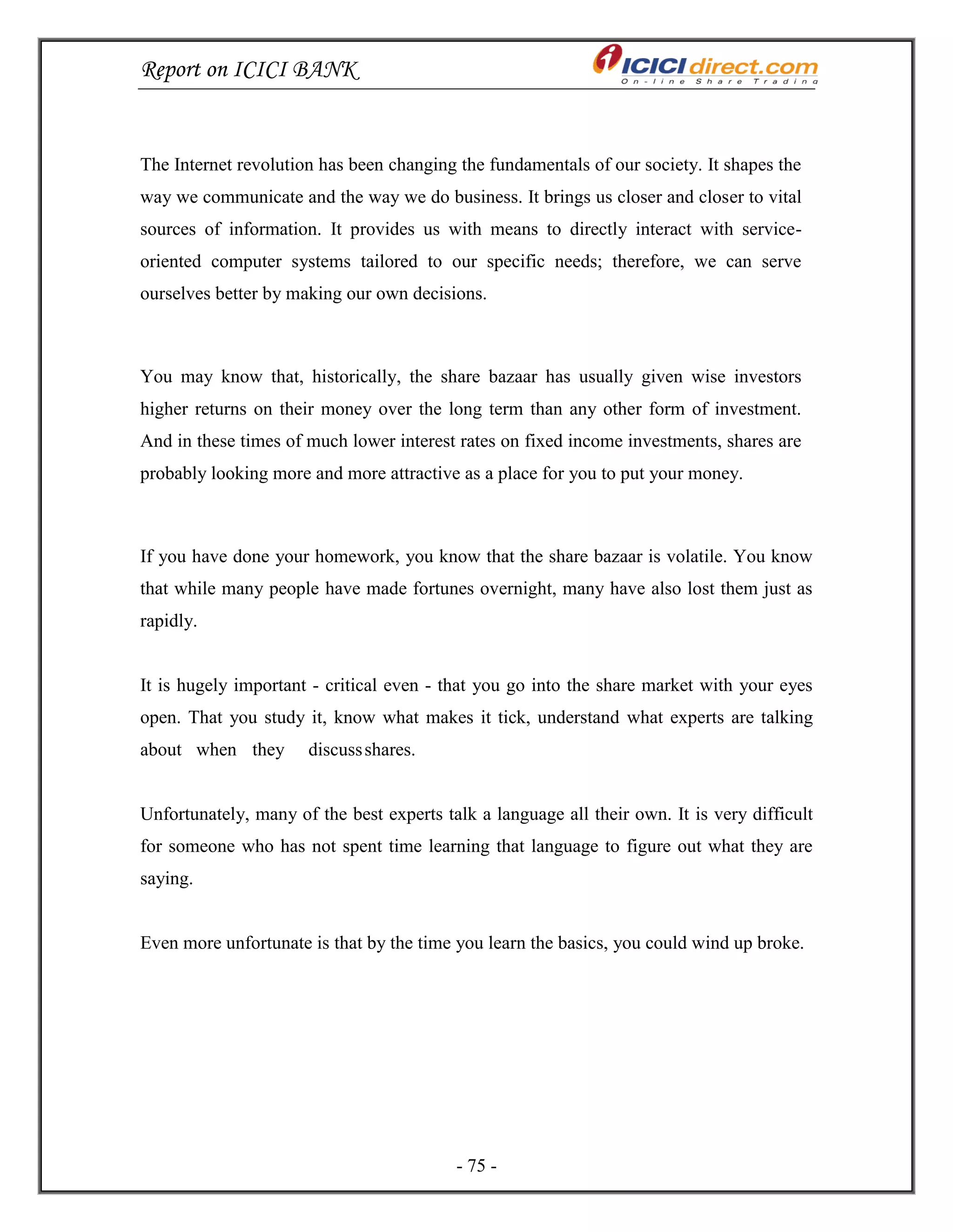 Report on ICICI BANK
- 75 -
The Internet revolution has been changing the fundamentals of our society. It shapes the
way we communicate and the way we do business. It brings us closer and closer to vital
sources of information. It provides us with means to directly interact with service-
oriented computer systems tailored to our specific needs; therefore, we can serve
ourselves better by making our own decisions.
You may know that, historically, the share bazaar has usually given wise investors
higher returns on their money over the long term than any other form of investment.
And in these times of much lower interest rates on fixed income investments, shares are
probably looking more and more attractive as a place for you to put your money.
If you have done your homework, you know that the share bazaar is volatile. You know
that while many people have made fortunes overnight, many have also lost them just as
rapidly.
It is hugely important - critical even - that you go into the share market with your eyes
open. That you study it, know what makes it tick, understand what experts are talking
about when they discussshares.
Unfortunately, many of the best experts talk a language all their own. It is very difficult
for someone who has not spent time learning that language to figure out what they are
saying.
Even more unfortunate is that by the time you learn the basics, you could wind up broke.
 
