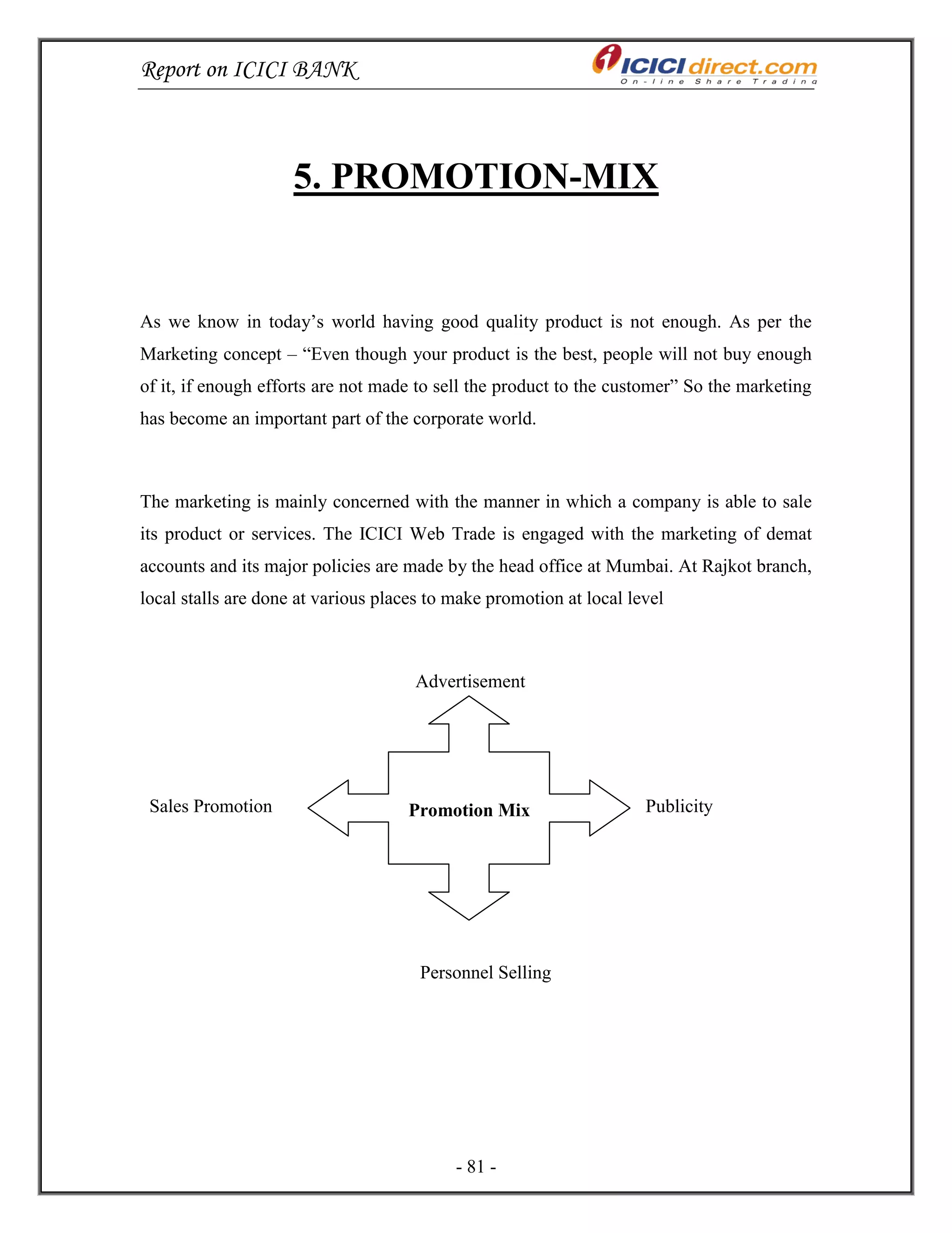Report on ICICI BANK
- 81 -
5. PROMOTION-MIX
As we know in today‘s world having good quality product is not enough. As per the
Marketing concept – ―Even though your product is the best, people will not buy enough
of it, if enough efforts are not made to sell the product to the customer‖ So the marketing
has become an important part of the corporate world.
The marketing is mainly concerned with the manner in which a company is able to sale
its product or services. The ICICI Web Trade is engaged with the marketing of demat
accounts and its major policies are made by the head office at Mumbai. At Rajkot branch,
local stalls are done at various places to make promotion at local level
Advertisement
Sales Promotion Publicity
Personnel Selling
Promotion Mix
 